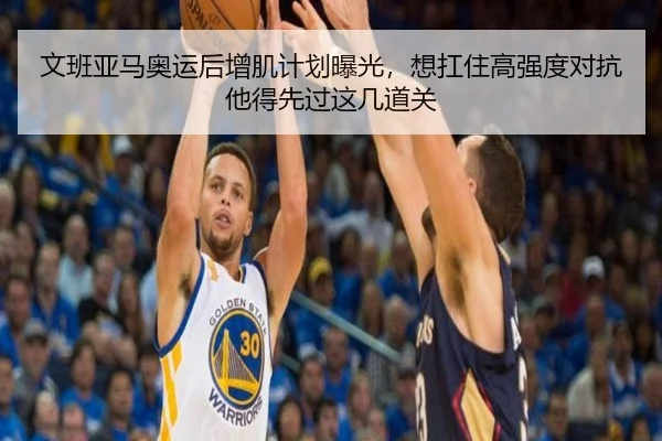 文班亚马奥运后增肌计划曝光，想扛住高强度对抗他得先过这几道关